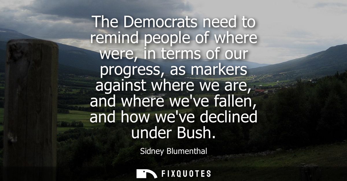The Democrats need to remind people of where were, in terms of our progress, as markers against where we are, and where 