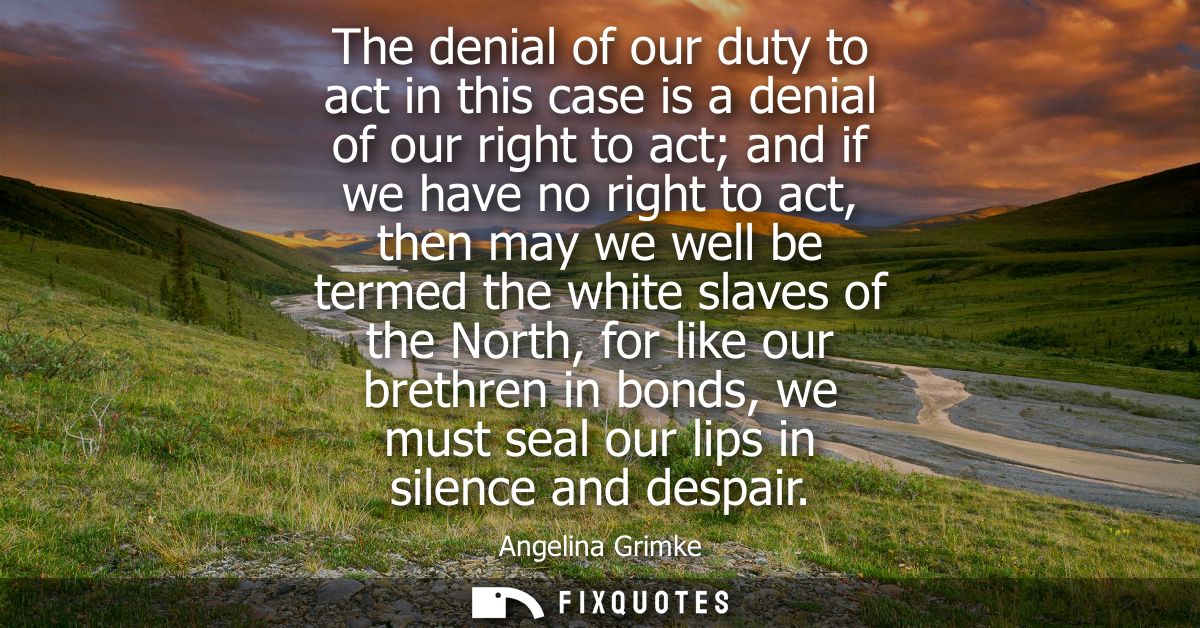 The denial of our duty to act in this case is a denial of our right to act and if we have no right to act, then may we w