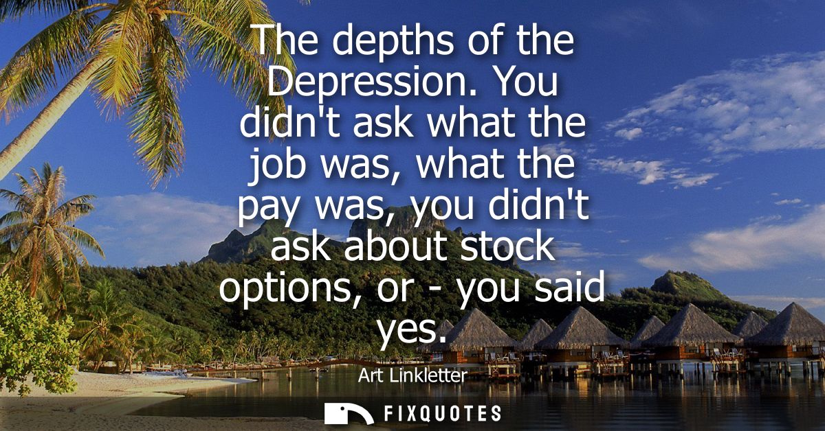 The depths of the Depression. You didnt ask what the job was, what the pay was, you didnt ask about stock options, or - 