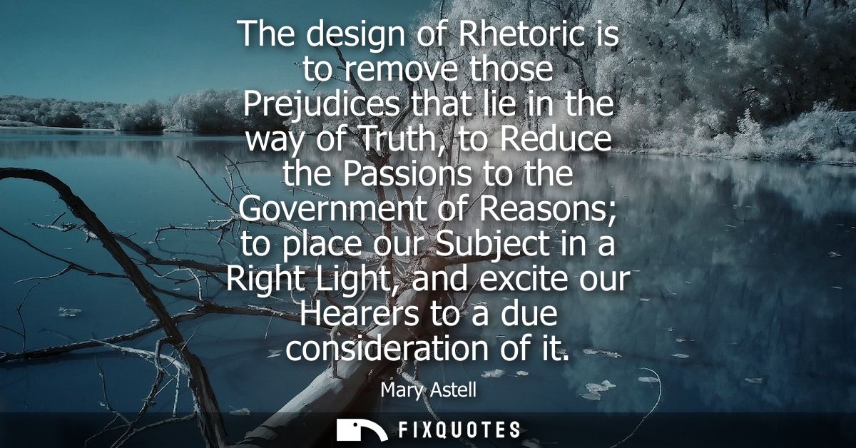The design of Rhetoric is to remove those Prejudices that lie in the way of Truth, to Reduce the Passions to the Governm