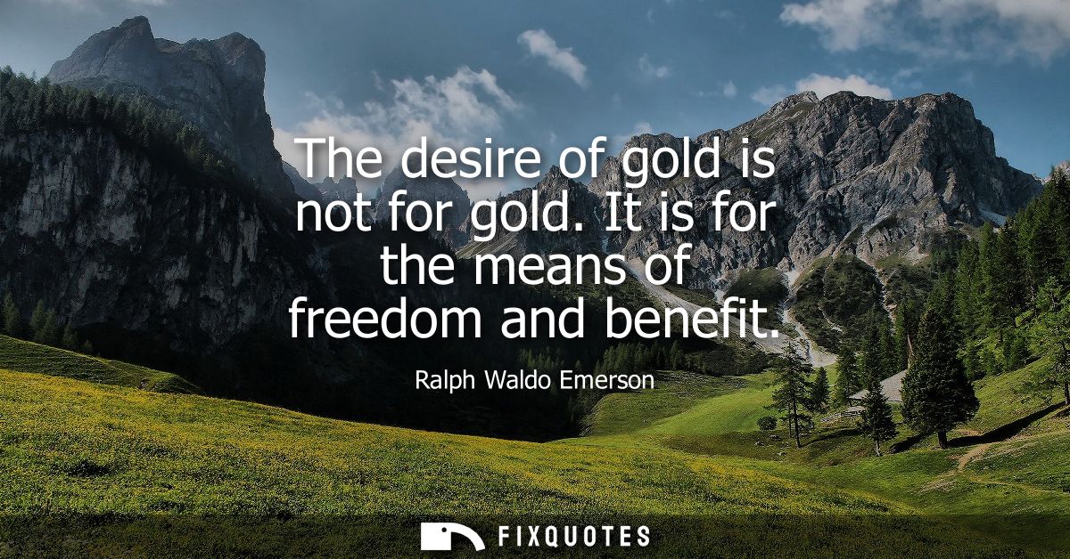 The desire of gold is not for gold. It is for the means of freedom and benefit