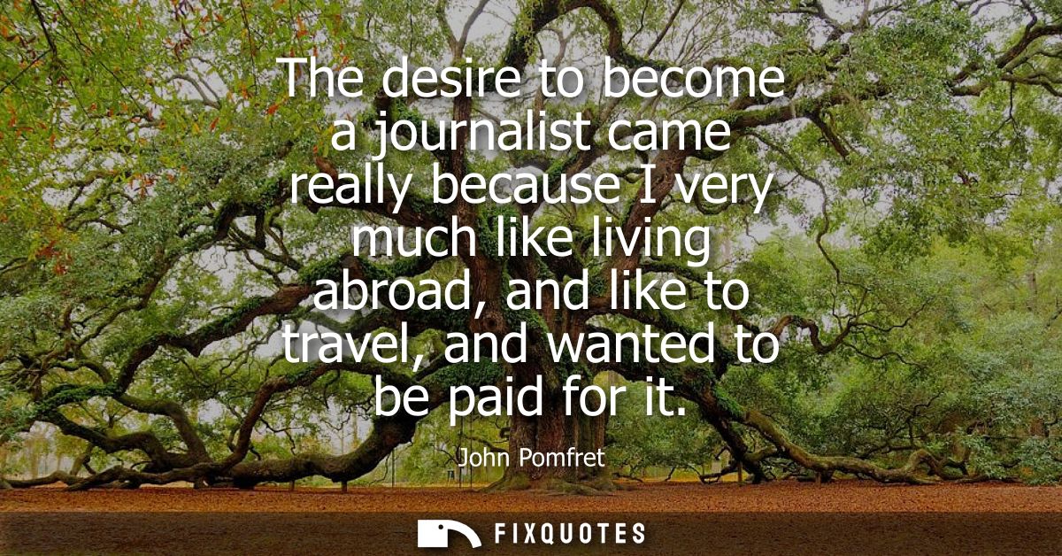 The desire to become a journalist came really because I very much like living abroad, and like to travel, and wanted to 