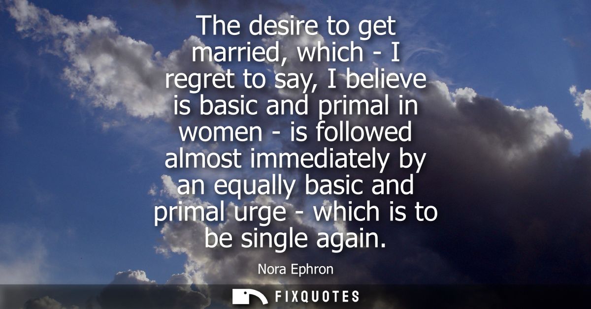 The desire to get married, which - I regret to say, I believe is basic and primal in women - is followed almost immediat