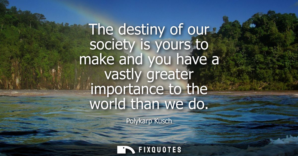 The destiny of our society is yours to make and you have a vastly greater importance to the world than we do