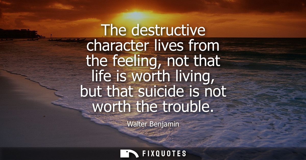 The destructive character lives from the feeling, not that life is worth living, but that suicide is not worth the troub