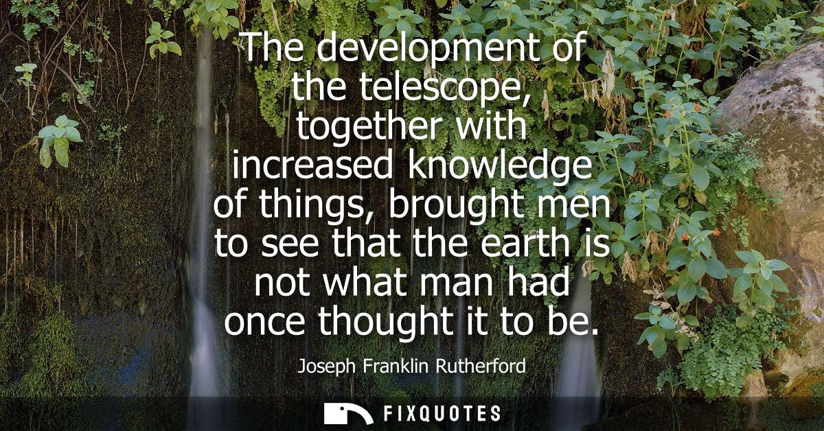 The development of the telescope, together with increased knowledge of things, brought men to see that the earth is not 