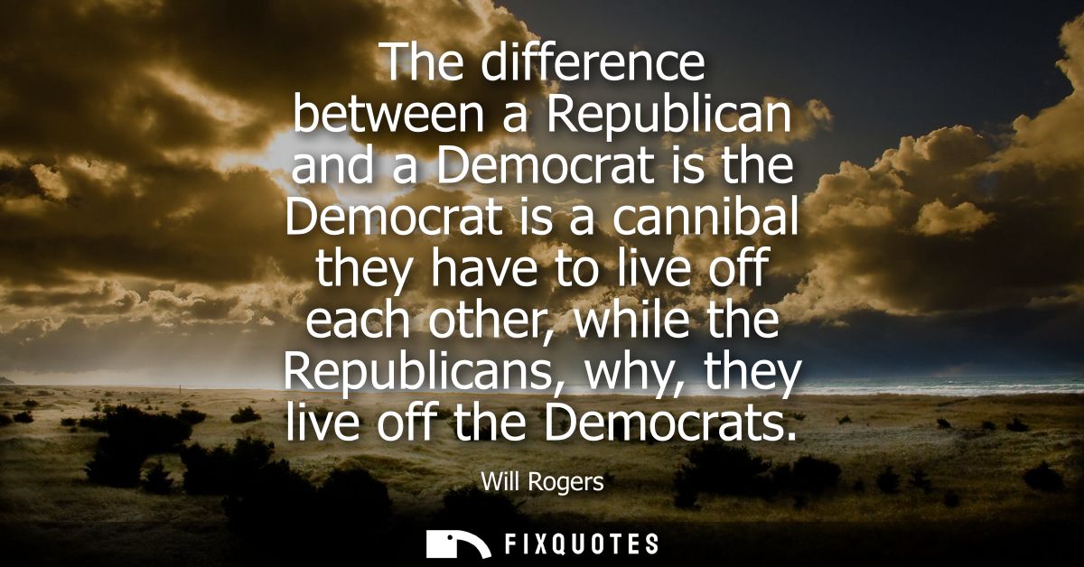 The difference between a Republican and a Democrat is the Democrat is a cannibal they have to live off each other, while