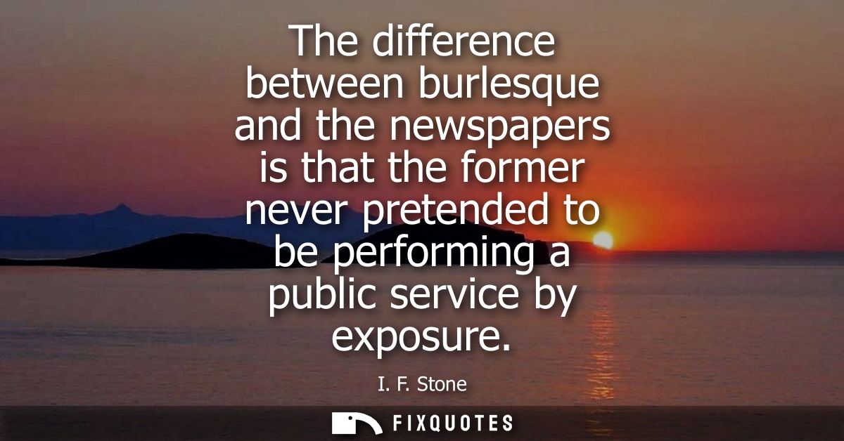 The difference between burlesque and the newspapers is that the former never pretended to be performing a public service