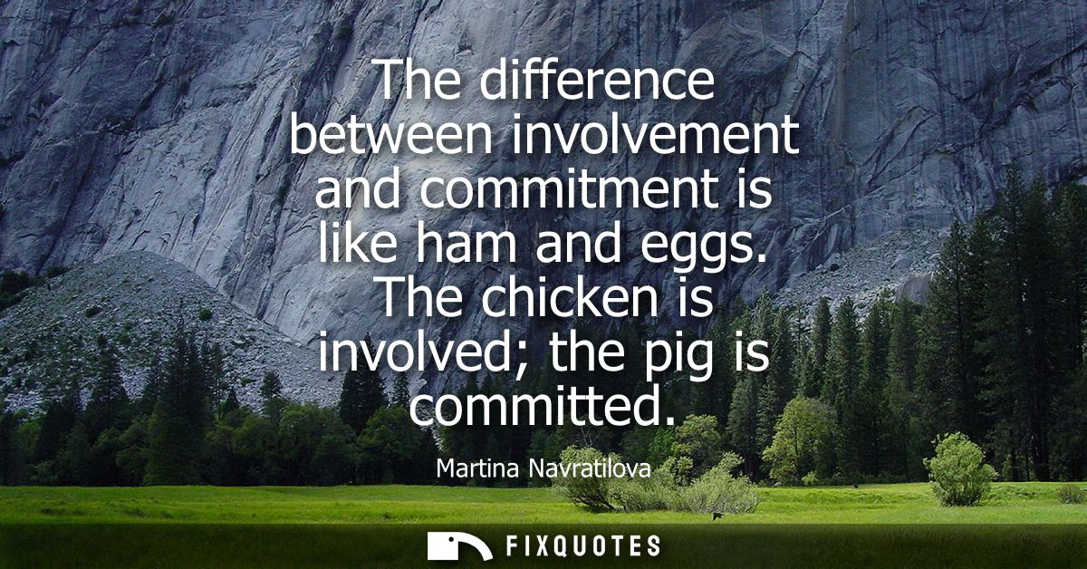 The difference between involvement and commitment is like ham and eggs. The chicken is involved the pig is committed