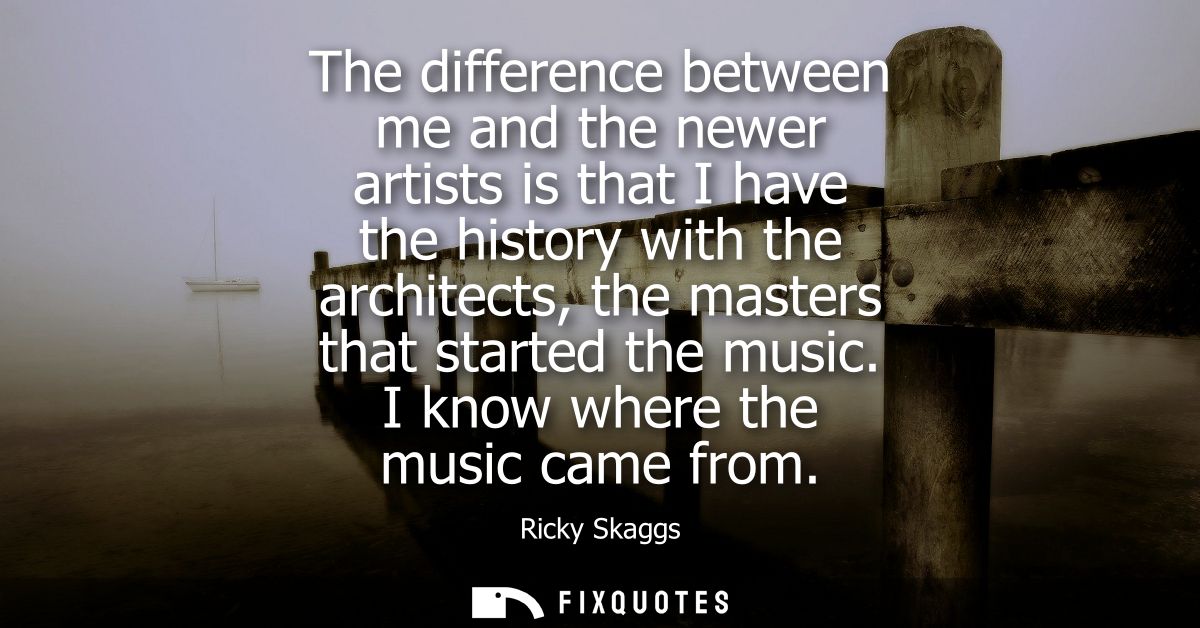 The difference between me and the newer artists is that I have the history with the architects, the masters that started
