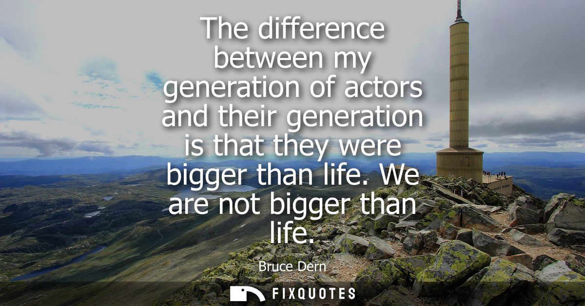 The difference between my generation of actors and their generation is that they were bigger than life. We are not bigge