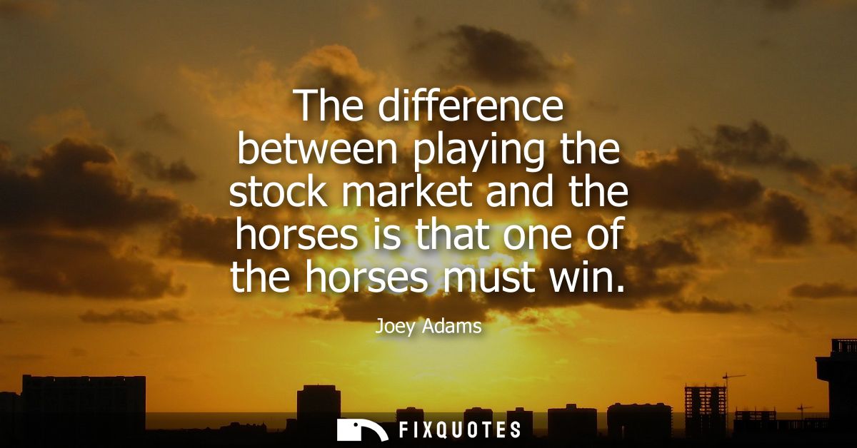 The difference between playing the stock market and the horses is that one of the horses must win