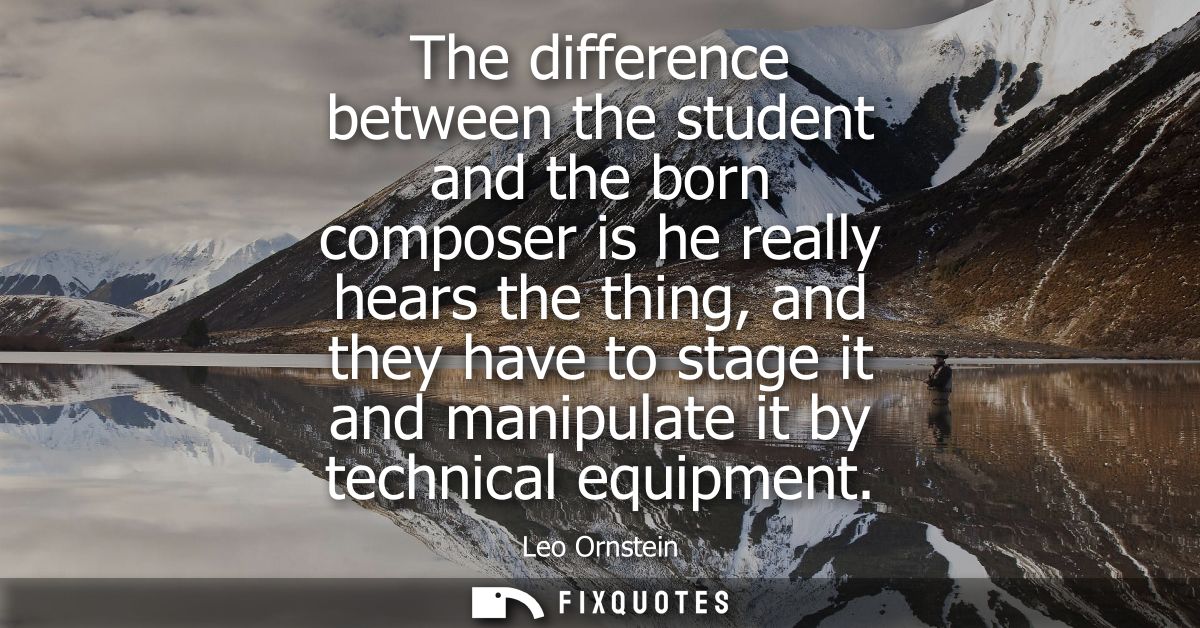 The difference between the student and the born composer is he really hears the thing, and they have to stage it and man