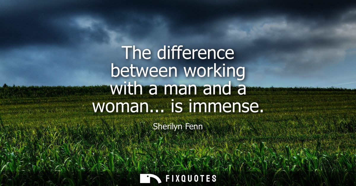 The difference between working with a man and a woman... is immense