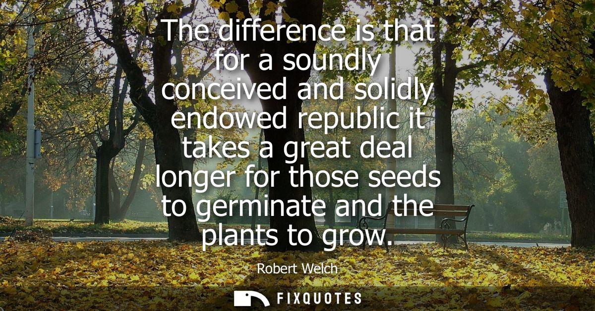 The difference is that for a soundly conceived and solidly endowed republic it takes a great deal longer for those seeds
