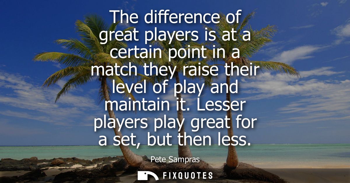 The difference of great players is at a certain point in a match they raise their level of play and maintain it.
