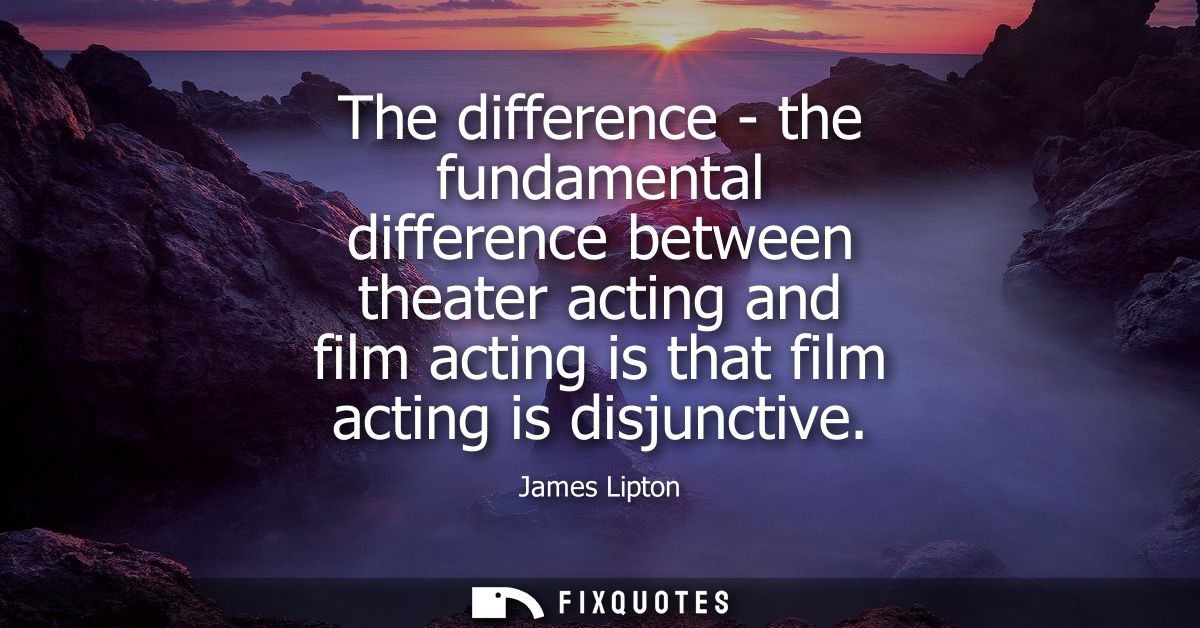 The difference - the fundamental difference between theater acting and film acting is that film acting is disjunctive