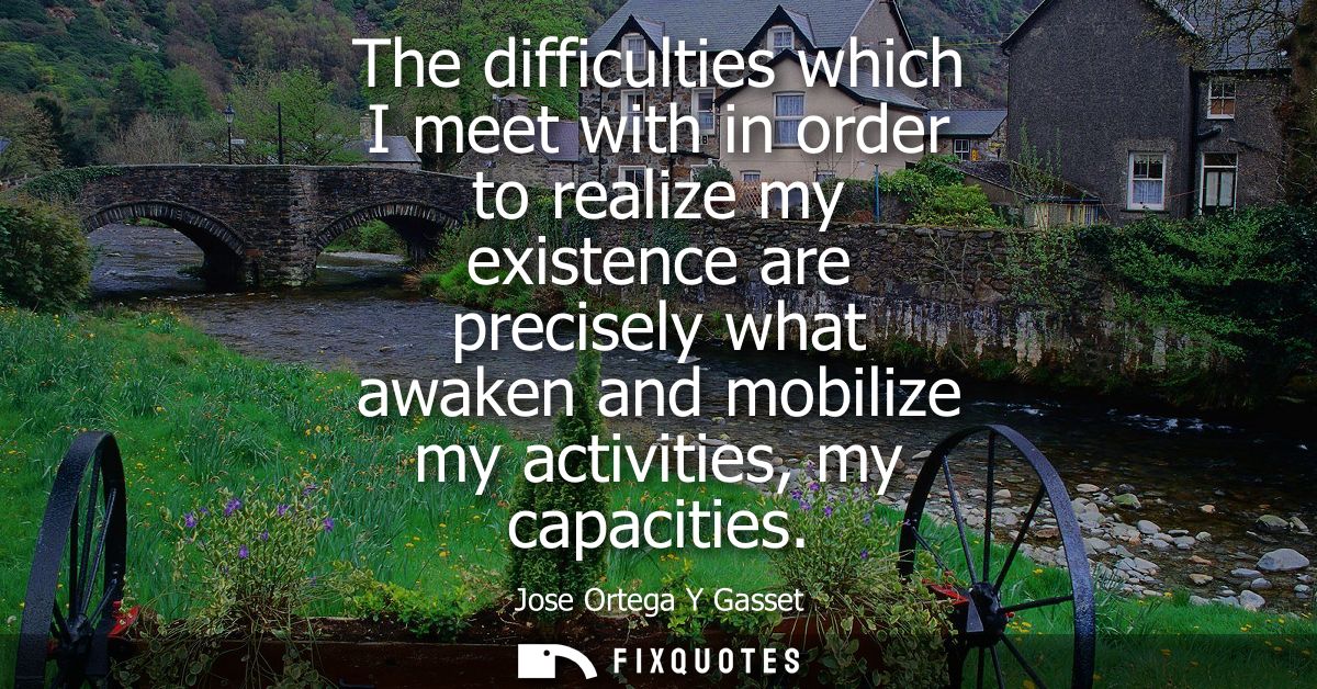 The difficulties which I meet with in order to realize my existence are precisely what awaken and mobilize my activities