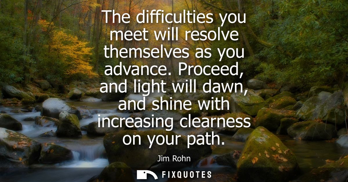 The difficulties you meet will resolve themselves as you advance. Proceed, and light will dawn, and shine with increasin