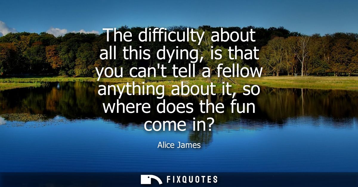 The difficulty about all this dying, is that you cant tell a fellow anything about it, so where does the fun come in?