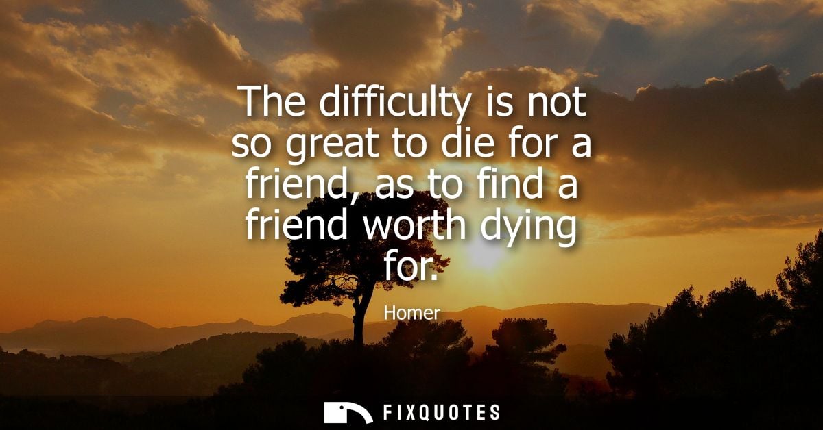 The difficulty is not so great to die for a friend, as to find a friend worth dying for