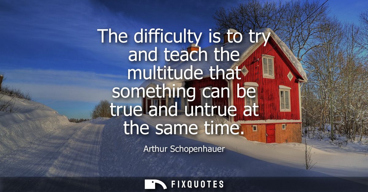The difficulty is to try and teach the multitude that something can be true and untrue at the same time