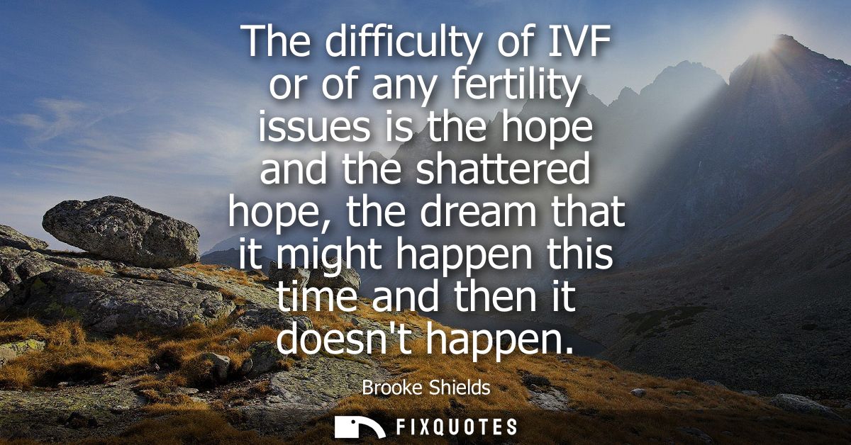 The difficulty of IVF or of any fertility issues is the hope and the shattered hope, the dream that it might happen this