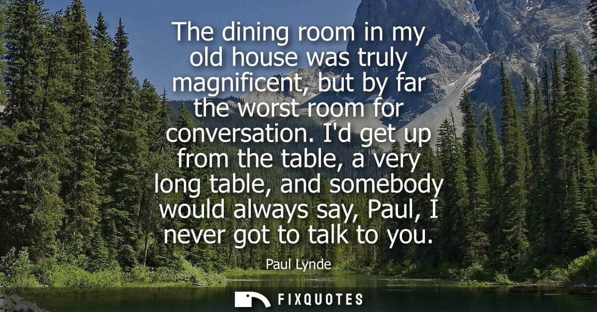 The dining room in my old house was truly magnificent, but by far the worst room for conversation. Id get up from the ta