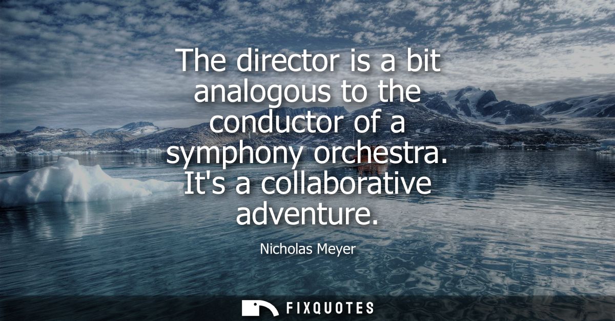 The director is a bit analogous to the conductor of a symphony orchestra. Its a collaborative adventure