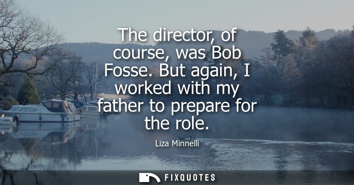 The director, of course, was Bob Fosse. But again, I worked with my father to prepare for the role