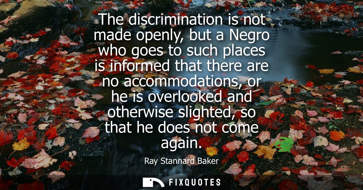 The discrimination is not made openly, but a Negro who goes to such places is informed that there are no accommodations,