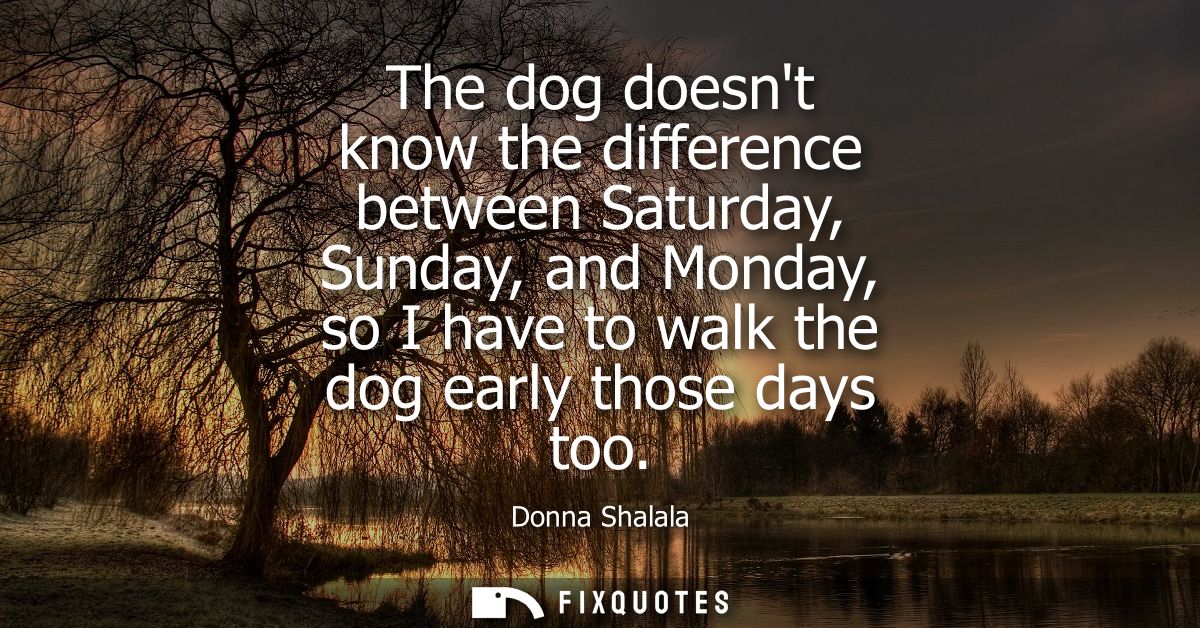 The dog doesnt know the difference between Saturday, Sunday, and Monday, so I have to walk the dog early those days too