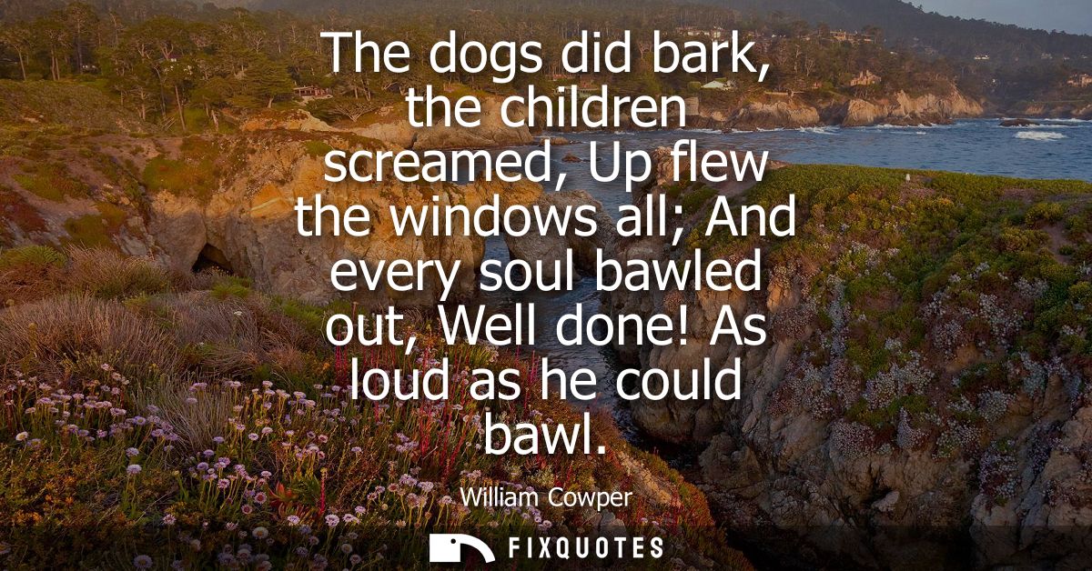 The dogs did bark, the children screamed, Up flew the windows all And every soul bawled out, Well done! As loud as he co