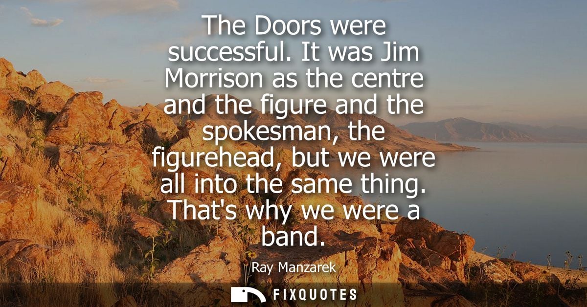 The Doors were successful. It was Jim Morrison as the centre and the figure and the spokesman, the figurehead, but we we
