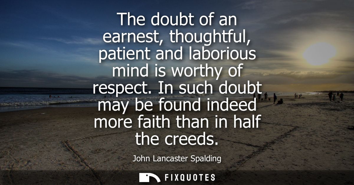 The doubt of an earnest, thoughtful, patient and laborious mind is worthy of respect. In such doubt may be found indeed 