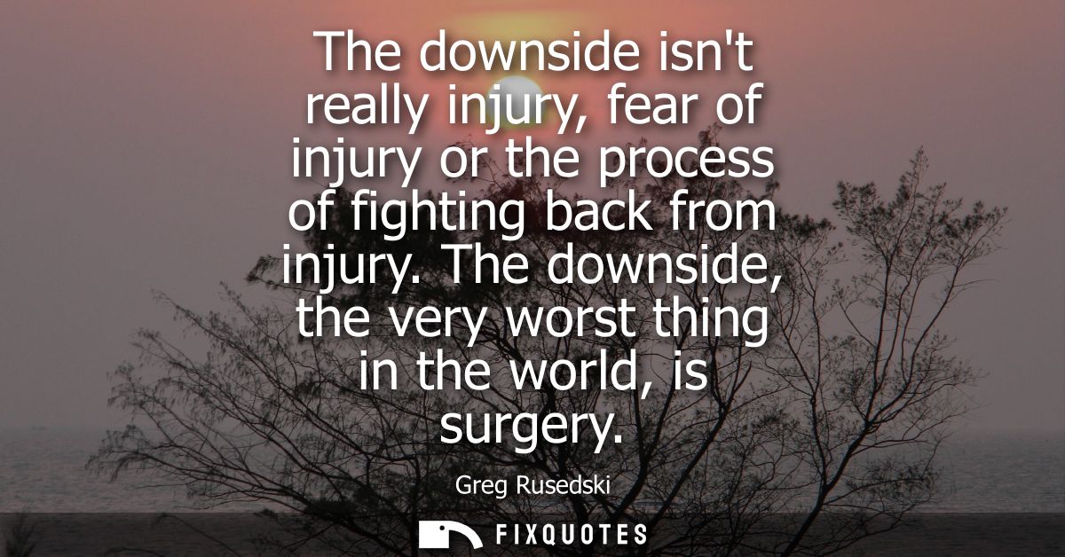 The downside isnt really injury, fear of injury or the process of fighting back from injury. The downside, the very wors