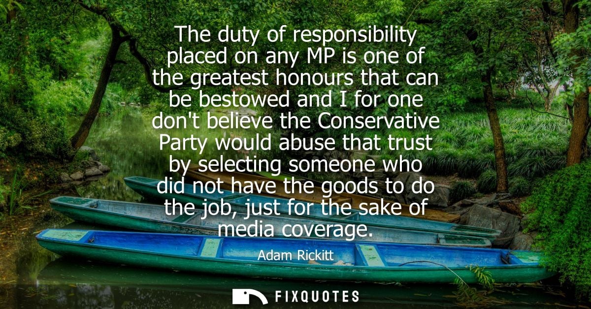 The duty of responsibility placed on any MP is one of the greatest honours that can be bestowed and I for one dont belie