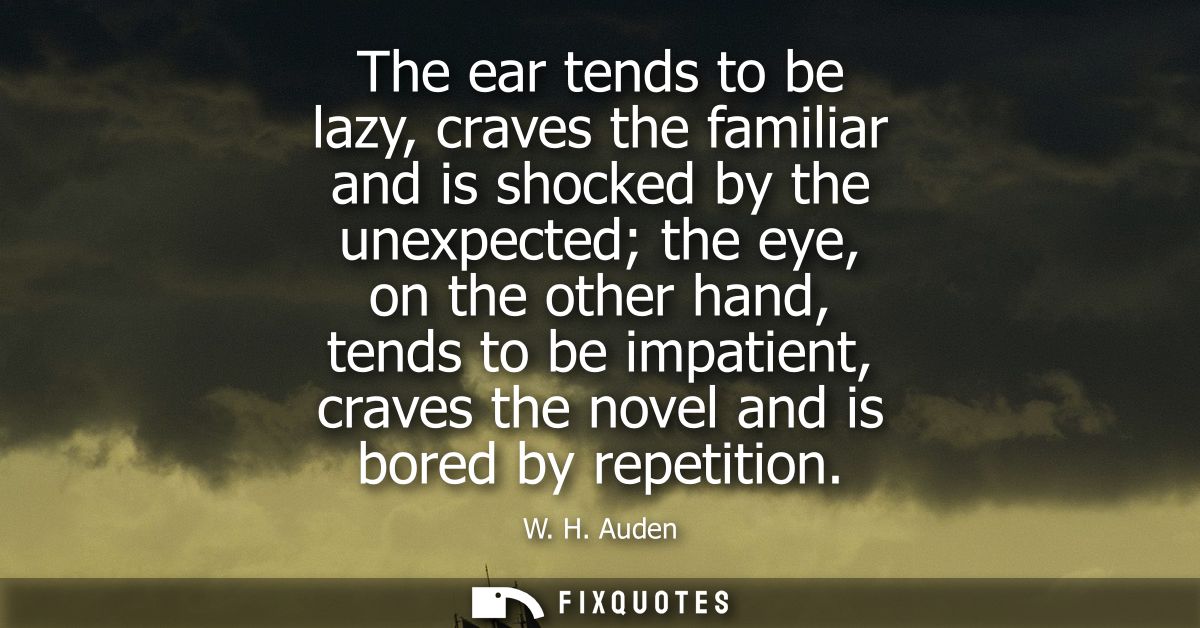 The ear tends to be lazy, craves the familiar and is shocked by the unexpected the eye, on the other hand, tends to be i