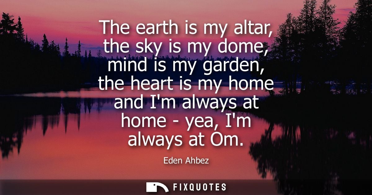 The earth is my altar, the sky is my dome, mind is my garden, the heart is my home and Im always at home - yea, Im alway