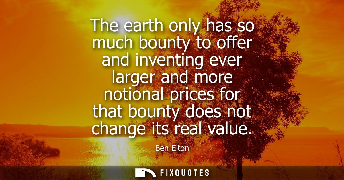 The earth only has so much bounty to offer and inventing ever larger and more notional prices for that bounty does not c