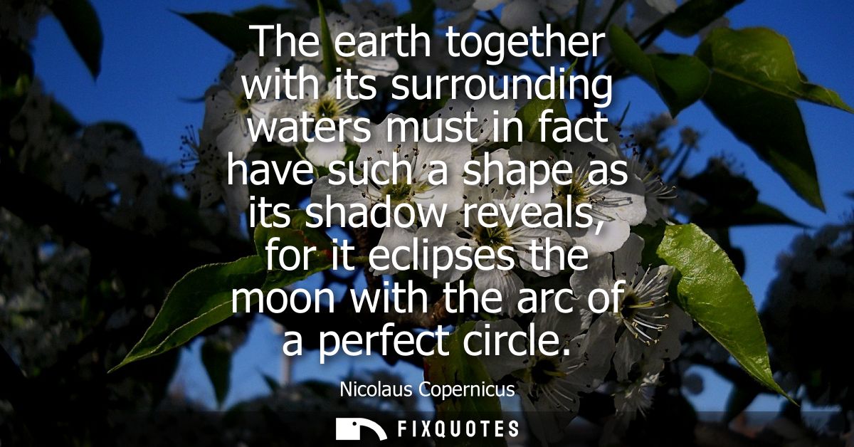 The earth together with its surrounding waters must in fact have such a shape as its shadow reveals, for it eclipses the