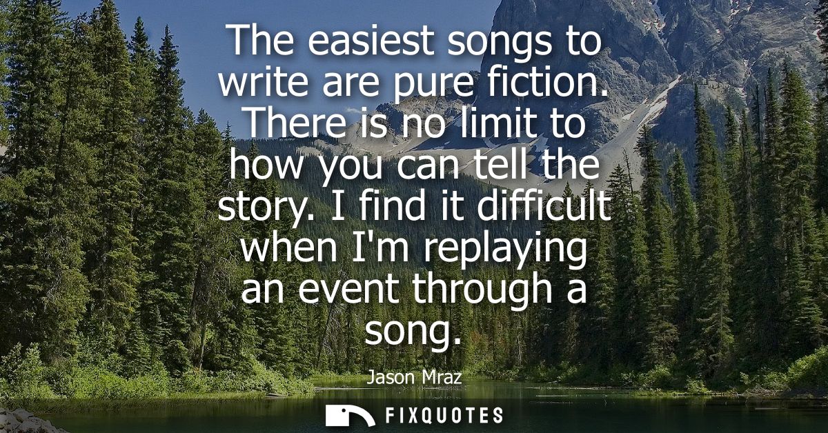 The easiest songs to write are pure fiction. There is no limit to how you can tell the story. I find it difficult when I