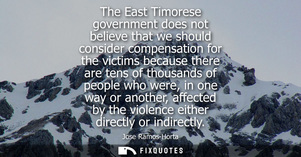 The East Timorese government does not believe that we should consider compensation for the victims because there are ten