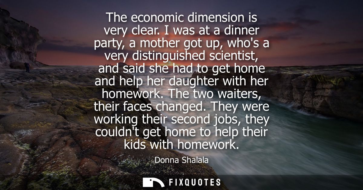 The economic dimension is very clear. I was at a dinner party, a mother got up, whos a very distinguished scientist, and