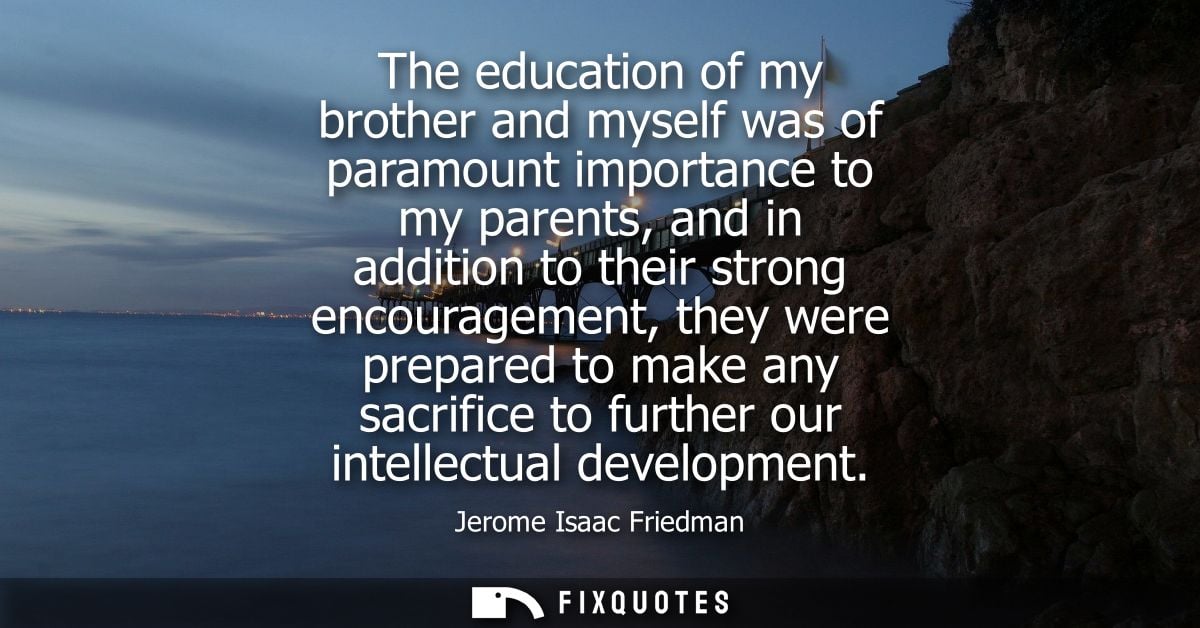 The education of my brother and myself was of paramount importance to my parents, and in addition to their strong encour