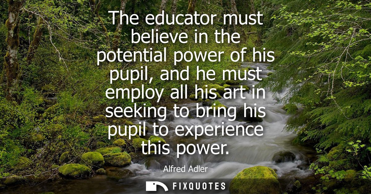 The educator must believe in the potential power of his pupil, and he must employ all his art in seeking to bring his pu