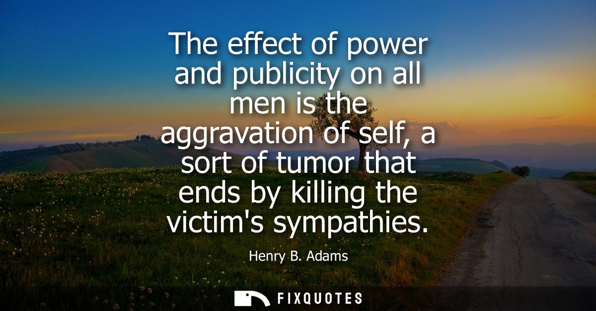 The effect of power and publicity on all men is the aggravation of self, a sort of tumor that ends by killing the victim