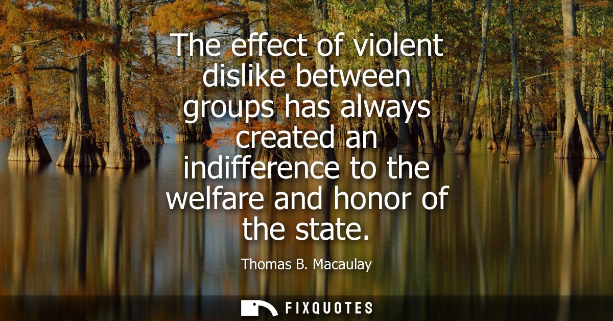 The effect of violent dislike between groups has always created an indifference to the welfare and honor of the state