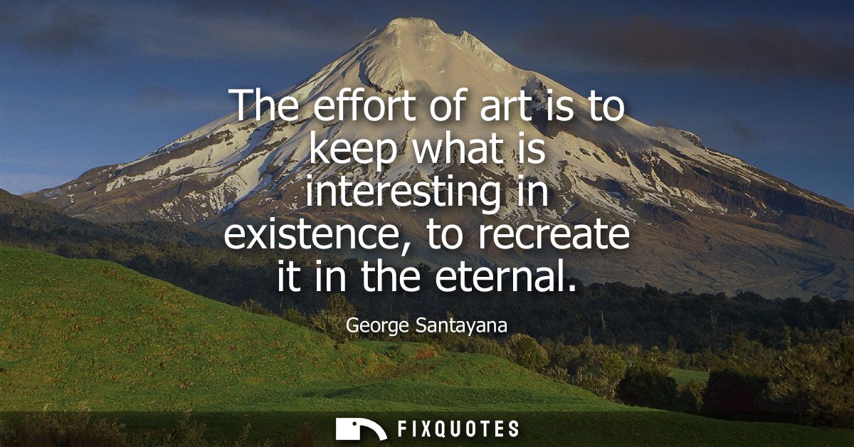 The effort of art is to keep what is interesting in existence, to recreate it in the eternal