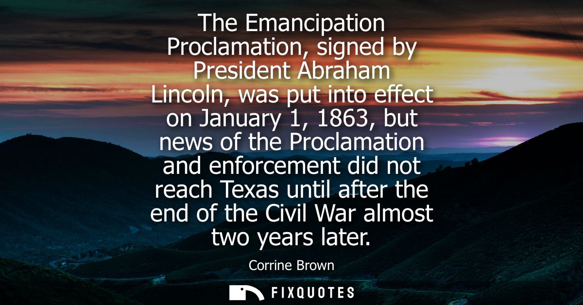 The Emancipation Proclamation, signed by President Abraham Lincoln, was put into effect on January 1, 1863, but news of 